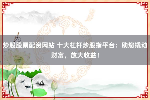 炒股股票配资网站 十大杠杆炒股指平台：助您撬动财富，放大收益！