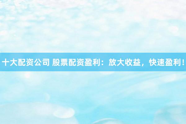 十大配资公司 股票配资盈利：放大收益，快速盈利！
