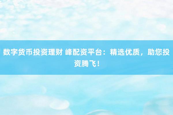 数字货币投资理财 峰配资平台：精选优质，助您投资腾飞！
