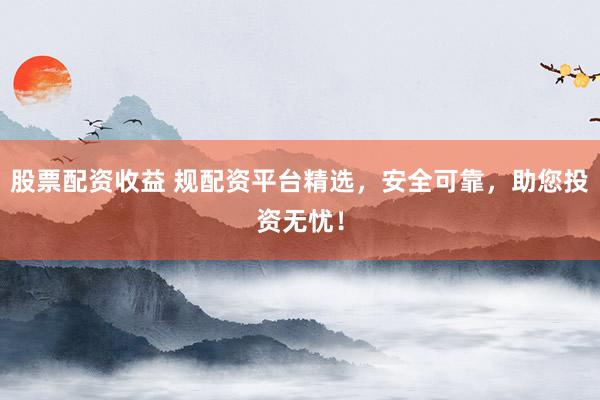 股票配资收益 规配资平台精选，安全可靠，助您投资无忧！