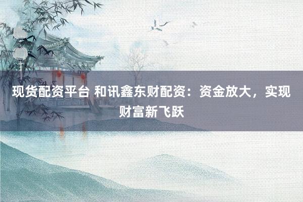 现货配资平台 和讯鑫东财配资：资金放大，实现财富新飞跃