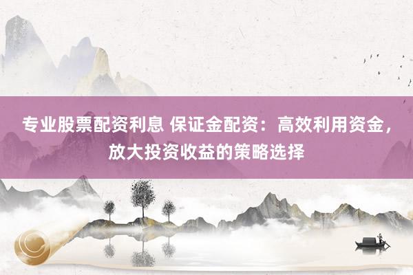 专业股票配资利息 保证金配资：高效利用资金，放大投资收益的策略选择